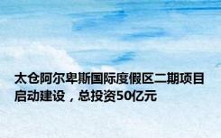 太仓阿尔卑斯国际度假区二期项目启动建设，总投资50亿元