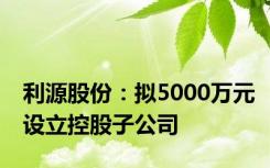 利源股份：拟5000万元设立控股子公司