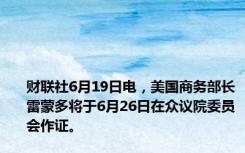 财联社6月19日电，美国商务部长雷蒙多将于6月26日在众议院委员会作证。