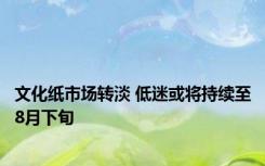 文化纸市场转淡 低迷或将持续至8月下旬