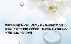 美国国会预算办公室（CBO）表示最近通过的立法，包括对乌克兰和以色列的援助，将使到2034财年的赤字预估增加1.6万亿美元