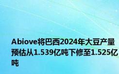 Abiove将巴西2024年大豆产量预估从1.539亿吨下修至1.525亿吨