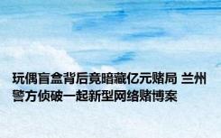 玩偶盲盒背后竟暗藏亿元赌局 兰州警方侦破一起新型网络赌博案