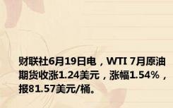 财联社6月19日电，WTI 7月原油期货收涨1.24美元，涨幅1.54%，报81.57美元/桶。