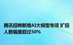 腾讯招聘新增AI大模型专项 扩招人数幅度超过50%