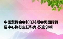 中国贸促会会长任鸿斌会见国际贸易中心执行主任科克-汉密尔顿