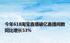 今年618淘宝直播破亿直播间数同比增长53%