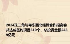 2024珠三角与粤东西北经贸合作招商会共达成签约项目319个，总投资金额2439亿元