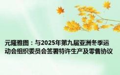 元隆雅图：与2025年第九届亚洲冬季运动会组织委员会签署特许生产及零售协议