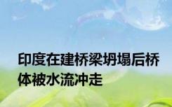 印度在建桥梁坍塌后桥体被水流冲走