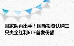 国家队再出手！国新投资认购三只央企红利ETF首发份额