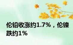 伦铅收涨约1.7%，伦镍跌约1%