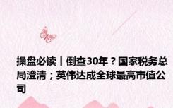 操盘必读丨倒查30年？国家税务总局澄清；英伟达成全球最高市值公司