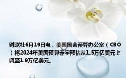 财联社6月19日电，美国国会预算办公室（CBO）将2024年美国预算赤字预估从1.5万亿美元上调至1.9万亿美元。