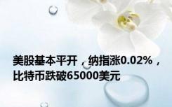 美股基本平开，纳指涨0.02%，比特币跌破65000美元