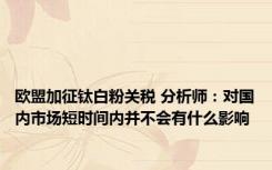 欧盟加征钛白粉关税 分析师：对国内市场短时间内并不会有什么影响