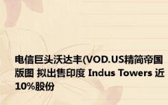 电信巨头沃达丰(VOD.US精简帝国版图 拟出售印度 Indus Towers 近10%股份