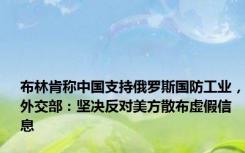 布林肯称中国支持俄罗斯国防工业，外交部：坚决反对美方散布虚假信息