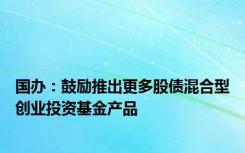 国办：鼓励推出更多股债混合型创业投资基金产品