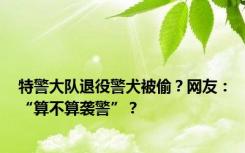 特警大队退役警犬被偷？网友：“算不算袭警”？