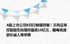 A股上市公司6月打响增持潮！天风证券控股股东拟增持最高10亿元，赣粤高速获长城人寿举牌