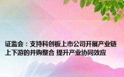 证监会：支持科创板上市公司开展产业链上下游的并购整合 提升产业协同效应