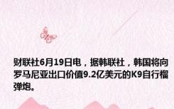 财联社6月19日电，据韩联社，韩国将向罗马尼亚出口价值9.2亿美元的K9自行榴弹炮。
