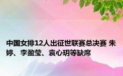 中国女排12人出征世联赛总决赛 朱婷、李盈莹、袁心玥等缺席