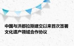 中国与洪都拉斯建交以来首次签署文化遗产领域合作协议