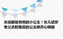 永远都是爸爸的小公主！女儿试穿老父亲赶集买的公主裙开心转圈