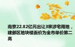 南京22.82亿元出让3宗涉宅用地，建邺区地块楼面价为全市单价第二高