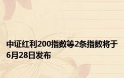 中证红利200指数等2条指数将于6月28日发布