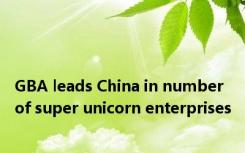 GBA leads China in number of super unicorn enterprises