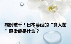 病例破千！日本蔓延的“食人菌”感染症是什么？