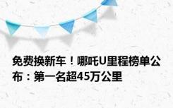 免费换新车！哪吒U里程榜单公布：第一名超45万公里