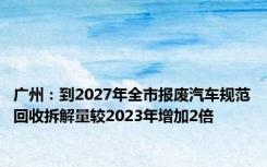 广州：到2027年全市报废汽车规范回收拆解量较2023年增加2倍