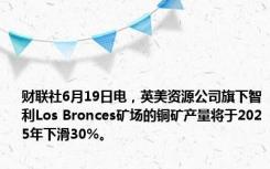 财联社6月19日电，英美资源公司旗下智利Los Bronces矿场的铜矿产量将于2025年下滑30%。