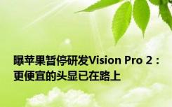 曝苹果暂停研发Vision Pro 2：更便宜的头显已在路上