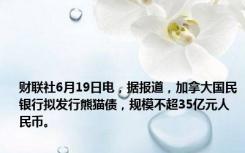 财联社6月19日电，据报道，加拿大国民银行拟发行熊猫债，规模不超35亿元人民币。