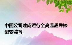 中国公司建成运行全高温超导核聚变装置