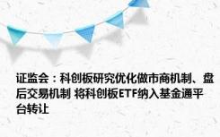 证监会：科创板研究优化做市商机制、盘后交易机制 将科创板ETF纳入基金通平台转让