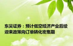 东吴证券：预计低空经济产业后续迎来政策向订单转化密集期