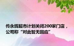 传永辉超市计划关闭200家门店，公司称“对此暂无回应”