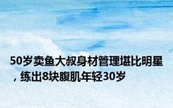 50岁卖鱼大叔身材管理堪比明星，练出8块腹肌年轻30岁