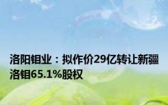 洛阳钼业：拟作价29亿转让新疆洛钼65.1%股权