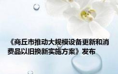 《商丘市推动大规模设备更新和消费品以旧换新实施方案》发布