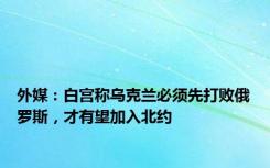 外媒：白宫称乌克兰必须先打败俄罗斯，才有望加入北约