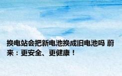 换电站会把新电池换成旧电池吗 蔚来：更安全、更健康！