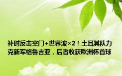 补时反击空门+世界波×2！土耳其队力克新军格鲁吉亚，后者收获欧洲杯首球