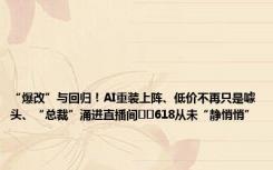 “爆改”与回归！AI重装上阵、低价不再只是噱头、“总裁”涌进直播间⋯⋯618从未“静悄悄”